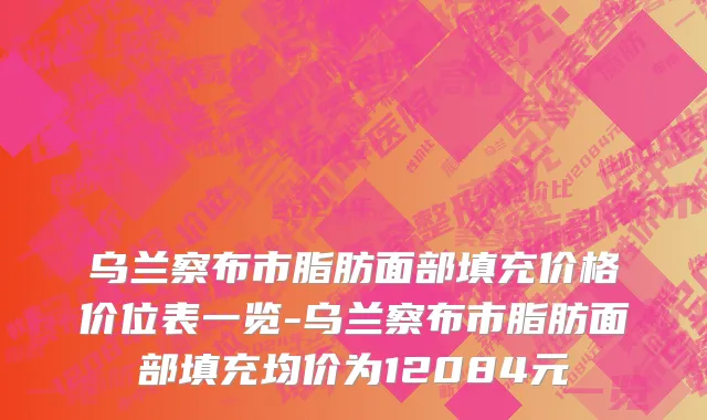 乌兰察布市脂肪面部填充价格价位表一览-乌兰察布市脂肪面部填充均价为12084元