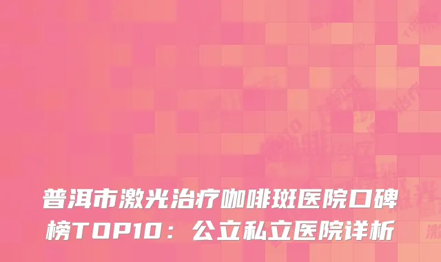 普洱市激光治疗咖啡斑医院口碑榜TOP10：公立私立医院详析
