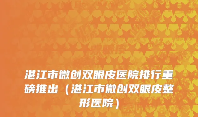 湛江市微创双眼皮医院排行重磅推出（湛江市微创双眼皮整形医院）