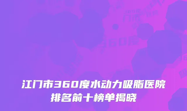 江门市360度水动力吸脂医院排名前十榜单揭晓