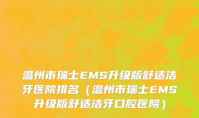 温州市瑞士EMS升级版舒适洁牙医院排名（温州市瑞士EMS升级版舒适洁牙口腔医院）