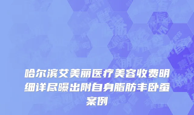 哈尔滨艾美丽医疗美容收费明细详尽曝出附自身脂肪丰卧蚕案例