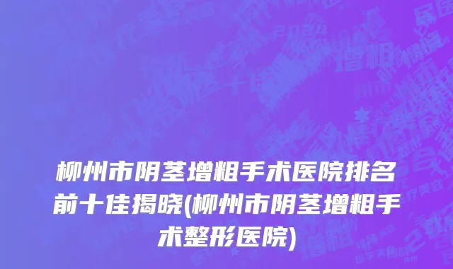 柳州市阴茎增粗手术医院排名前十佳揭晓(柳州市阴茎增粗手术整形医院)