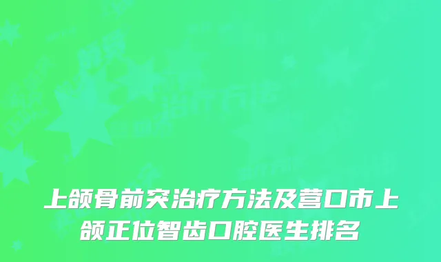 上颌骨前突治疗方法及营口市上颌正位智齿口腔医生排名