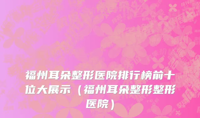 福州耳朵整形医院排行榜前十位大展示(福州耳朵整形整形医院)