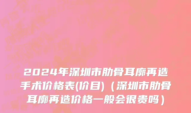 2024年深圳市肋骨耳廓再造手术价格表(价目)（深圳市肋骨耳廓再造价格一般会很贵吗）