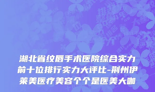湖北省纹唇手术医院综合实力前十位排行实力大评比-荆州伊莱美医疗美容个个是医美大咖