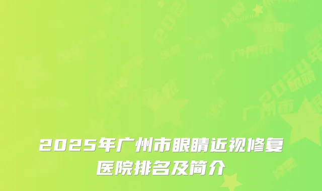 2025年广州市眼睛近视修复医院排名及简介
