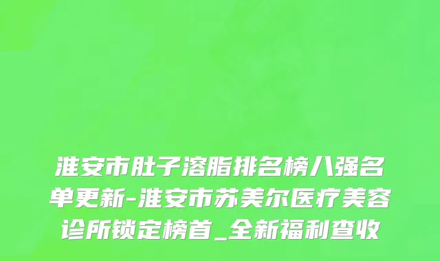 淮安市肚子溶脂排名榜八强名单更新-淮安市苏美尔医疗美容诊所锁定榜首_全新福利查收