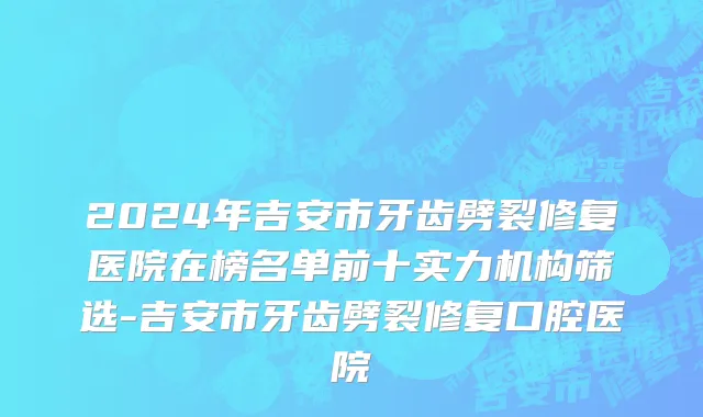 2024年吉安市牙齿劈裂修复医院在榜名单前十实力机构筛选-吉安市牙齿劈裂修复口腔医院