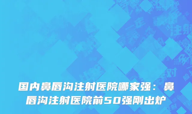 国内鼻唇沟注射医院哪家强：鼻唇沟注射医院前50强刚出炉