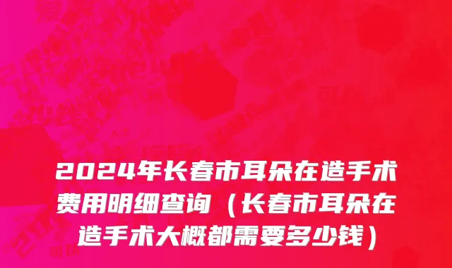2024年长春市耳朵在造手术费用明细查询（长春市耳朵在造手术大概都需要多少钱）