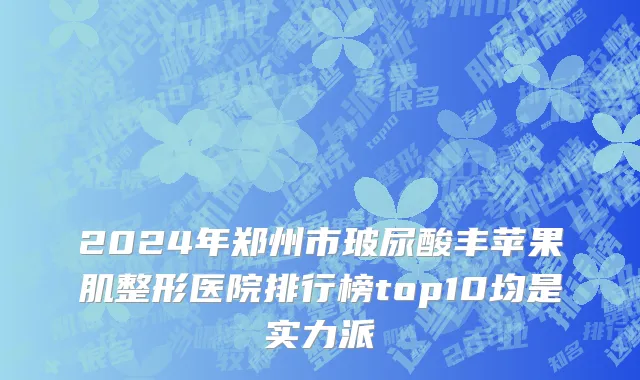 2024年郑州市玻尿酸丰苹果肌整形医院排行榜top10均是实力派