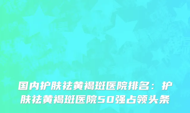 国内护肤祛黄褐斑医院排名：护肤祛黄褐斑医院50强占领头条