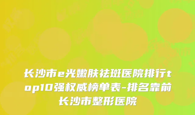 长沙市e光嫩肤祛斑医院排行top10强权威榜单表-排名靠前长沙市整形医院
