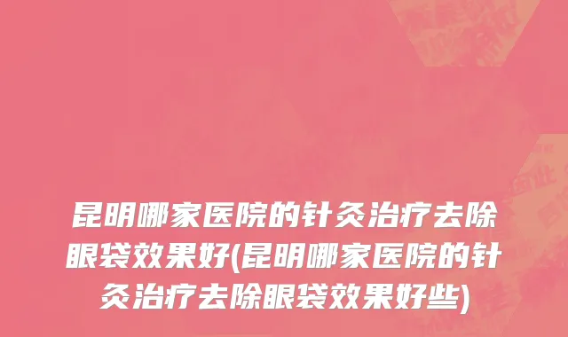昆明哪家医院的针灸治疗去除眼袋效果好(昆明哪家医院的针灸治疗去除眼袋效果好些)