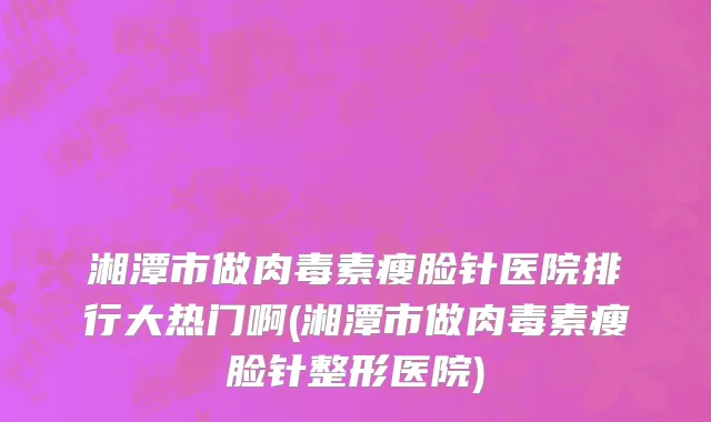 湘潭市做肉毒素瘦脸针医院排行大热门啊(湘潭市做肉毒素瘦脸针整形医院)