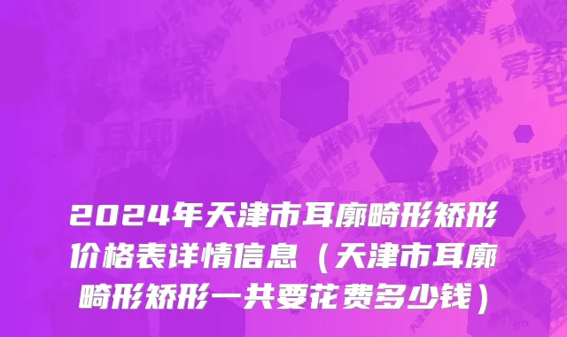2024年天津市耳廓畸形矫形价格表详情信息（天津市耳廓畸形矫形一共要花费多少钱）