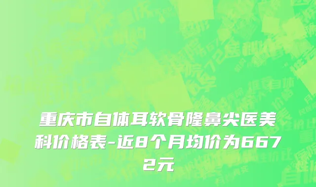重庆市自体耳软骨隆鼻尖医美科价格表-近8个月均价为6672元