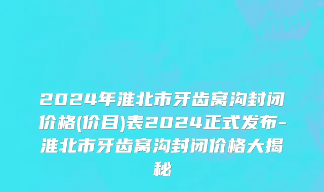2024年淮北市牙齿窝沟封闭价格(价目)表2024正式发布-淮北市牙齿窝沟封闭价格大揭秘