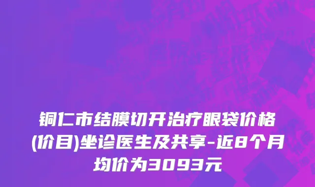 铜仁市结膜切开治疗眼袋价格(价目)坐诊医生及共享-近8个月均价为3093元