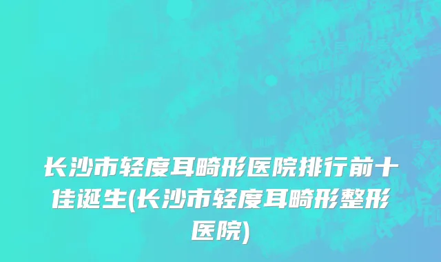 长沙市轻度耳畸形医院排行前十佳诞生(长沙市轻度耳畸形整形医院)
