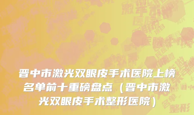 晋中市激光双眼皮手术医院上榜名单前十重磅盘点（晋中市激光双眼皮手术整形医院）