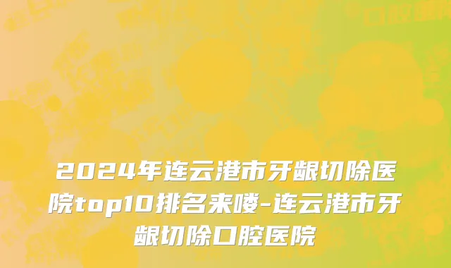 2024年连云港市牙龈切除医院top10排名来喽-连云港市牙龈切除口腔医院