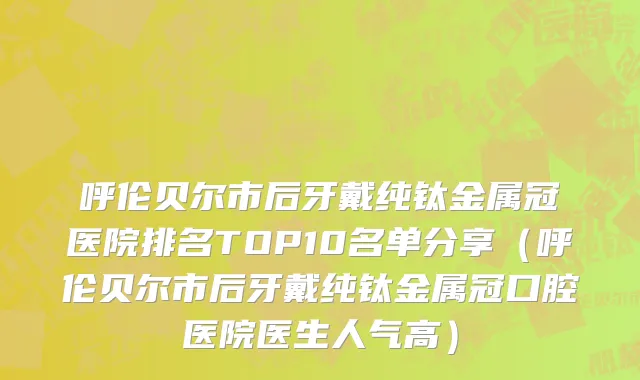 呼伦贝尔市后牙戴纯钛金属冠医院排名TOP10名单分享（呼伦贝尔市后牙戴纯钛金属冠口腔医院医生人气高）