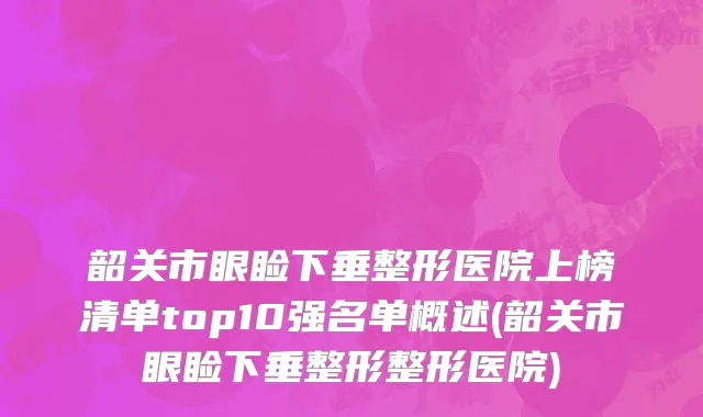 韶关市眼睑下垂整形医院上榜清单top10强名单概述(韶关市眼睑下垂整形整形医院)