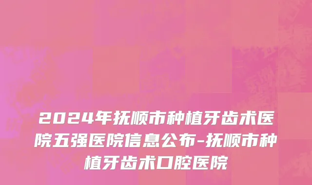 2024年抚顺市种植牙齿术医院五强医院信息公布-抚顺市种植牙齿术口腔医院