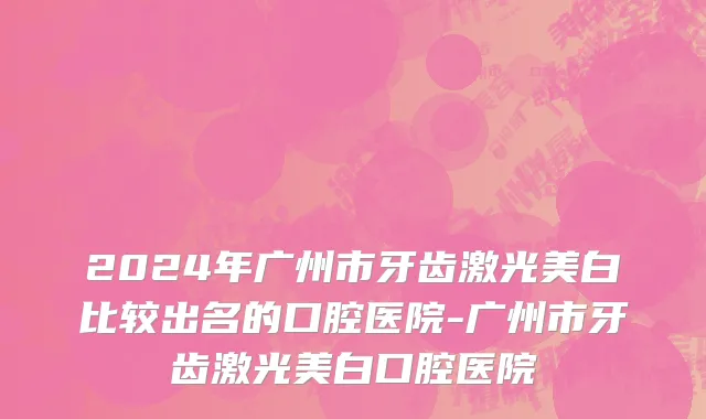 2024年广州市牙齿激光美白比较出名的口腔医院-广州市牙齿激光美白口腔医院