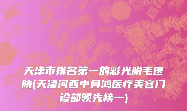 天津市排名第一的彩光脱毛医院(天津河西中月鸿医疗美容门诊部领先榜一)