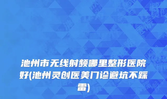 池州市无线射频哪里整形医院好(池州灵创医美门诊避坑不踩雷)