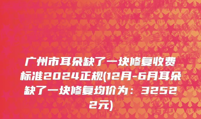 广州市耳朵缺了一块修复收费标准2024正规(12月-6月耳朵缺了一块修复均价为：32522元)