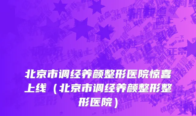 北京市调经养颜整形医院惊喜上线（北京市调经养颜整形整形医院）