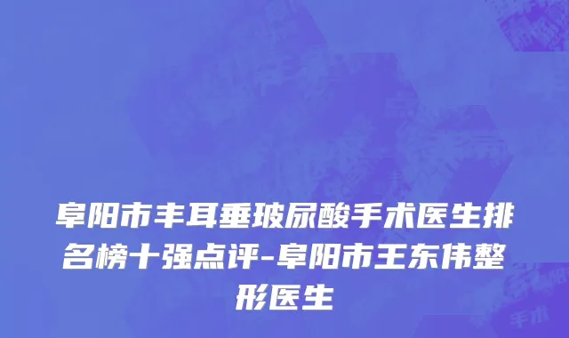 阜阳市丰耳垂玻尿酸手术医生排名榜十强点评-阜阳市王东伟整形医生