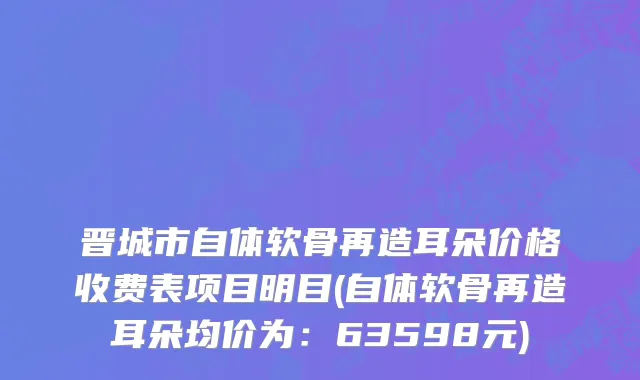 晋城市自体软骨再造耳朵价格收费表项目明目(自体软骨再造耳朵均价为：63598元)