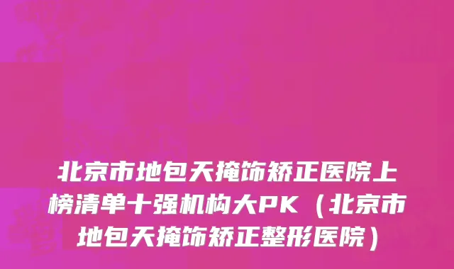 北京市地包天掩饰矫正医院上榜清单十强机构大PK（北京市地包天掩饰矫正整形医院）