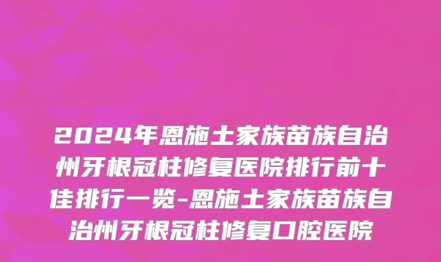 2024年恩施土家族苗族自治州牙根冠柱修复医院排行前十佳排行一览-恩施土家族苗族自治州牙根冠柱修复口腔医院