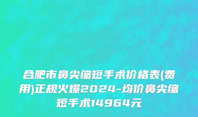 合肥市鼻尖缩短手术价格表(费用)正规火爆2024-均价鼻尖缩短手术14964元