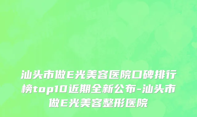 汕头市做E光美容医院口碑排行榜top10近期全新公布-汕头市做E光美容整形医院