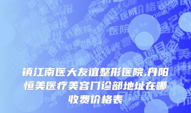 镇江南医大友谊整形医院,丹阳恒美医疗美容门诊部地址在哪收费价格表