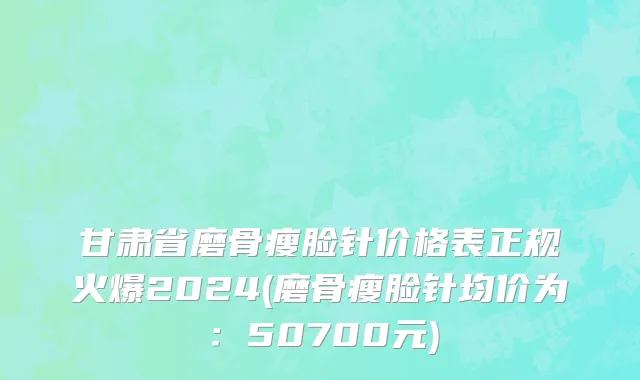 甘肃省磨骨瘦脸针价格表正规火爆2024(磨骨瘦脸针均价为：50700元)