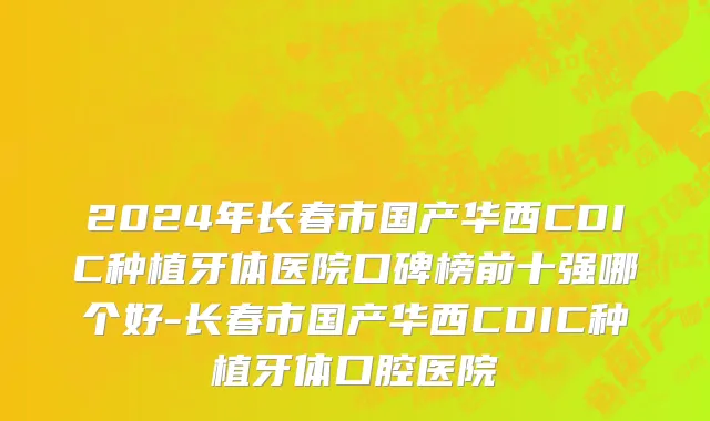 2024年长春市国产华西CDIC种植牙体医院口碑榜前十强哪个好-长春市国产华西CDIC种植牙体口腔医院