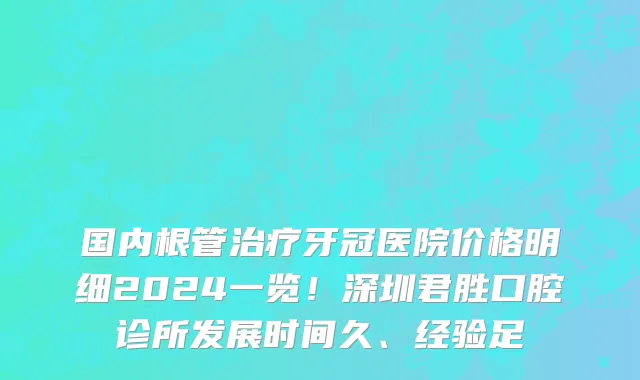 国内根管治疗牙冠医院价格明细2024一览！深圳君胜口腔诊所发展时间久、经验足