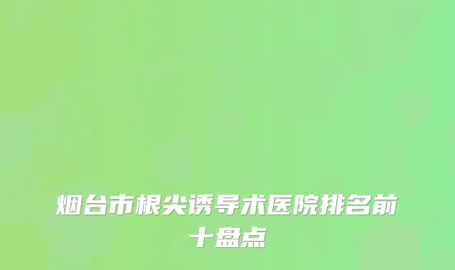 烟台市根尖诱导术医院排名前十盘点