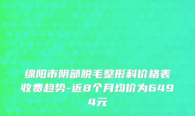 绵阳市阴部脱毛整形科价格表收费趋势-近8个月均价为6494元