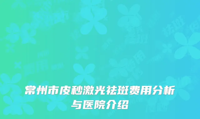 常州市皮秒激光祛斑费用分析与医院介绍