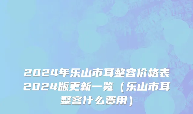 2024年乐山市耳整容价格表2024版更新一览（乐山市耳整容什么费用）